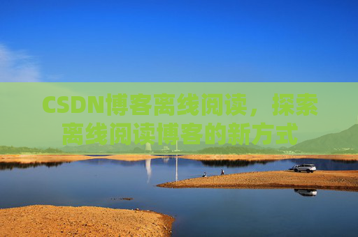 CSDN博客离线阅读，探索离线阅读博客的新方式